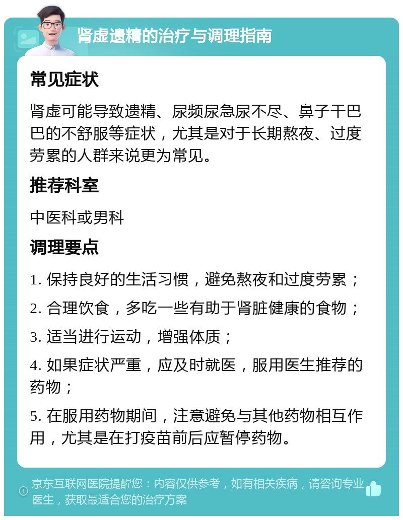 肾虚遗精的治疗与调理指南 常见症状 肾虚可能导致遗精、尿频尿急尿不尽、鼻子干巴巴的不舒服等症状，尤其是对于长期熬夜、过度劳累的人群来说更为常见。 推荐科室 中医科或男科 调理要点 1. 保持良好的生活习惯，避免熬夜和过度劳累； 2. 合理饮食，多吃一些有助于肾脏健康的食物； 3. 适当进行运动，增强体质； 4. 如果症状严重，应及时就医，服用医生推荐的药物； 5. 在服用药物期间，注意避免与其他药物相互作用，尤其是在打疫苗前后应暂停药物。