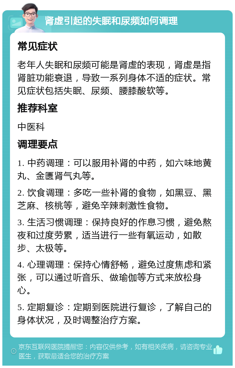 肾虚引起的失眠和尿频如何调理 常见症状 老年人失眠和尿频可能是肾虚的表现，肾虚是指肾脏功能衰退，导致一系列身体不适的症状。常见症状包括失眠、尿频、腰膝酸软等。 推荐科室 中医科 调理要点 1. 中药调理：可以服用补肾的中药，如六味地黄丸、金匮肾气丸等。 2. 饮食调理：多吃一些补肾的食物，如黑豆、黑芝麻、核桃等，避免辛辣刺激性食物。 3. 生活习惯调理：保持良好的作息习惯，避免熬夜和过度劳累，适当进行一些有氧运动，如散步、太极等。 4. 心理调理：保持心情舒畅，避免过度焦虑和紧张，可以通过听音乐、做瑜伽等方式来放松身心。 5. 定期复诊：定期到医院进行复诊，了解自己的身体状况，及时调整治疗方案。