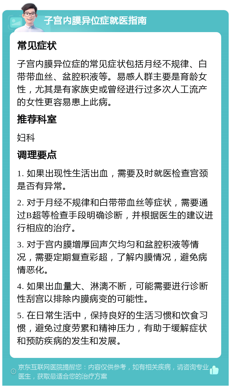 子宫内膜异位症就医指南 常见症状 子宫内膜异位症的常见症状包括月经不规律、白带带血丝、盆腔积液等。易感人群主要是育龄女性，尤其是有家族史或曾经进行过多次人工流产的女性更容易患上此病。 推荐科室 妇科 调理要点 1. 如果出现性生活出血，需要及时就医检查宫颈是否有异常。 2. 对于月经不规律和白带带血丝等症状，需要通过B超等检查手段明确诊断，并根据医生的建议进行相应的治疗。 3. 对于宫内膜增厚回声欠均匀和盆腔积液等情况，需要定期复查彩超，了解内膜情况，避免病情恶化。 4. 如果出血量大、淋漓不断，可能需要进行诊断性刮宫以排除内膜病变的可能性。 5. 在日常生活中，保持良好的生活习惯和饮食习惯，避免过度劳累和精神压力，有助于缓解症状和预防疾病的发生和发展。