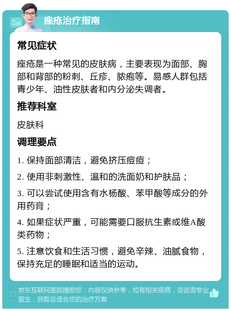 痤疮治疗指南 常见症状 痤疮是一种常见的皮肤病，主要表现为面部、胸部和背部的粉刺、丘疹、脓疱等。易感人群包括青少年、油性皮肤者和内分泌失调者。 推荐科室 皮肤科 调理要点 1. 保持面部清洁，避免挤压痘痘； 2. 使用非刺激性、温和的洗面奶和护肤品； 3. 可以尝试使用含有水杨酸、苯甲酸等成分的外用药膏； 4. 如果症状严重，可能需要口服抗生素或维A酸类药物； 5. 注意饮食和生活习惯，避免辛辣、油腻食物，保持充足的睡眠和适当的运动。