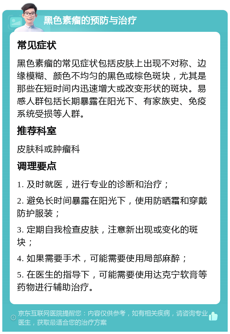 黑色素瘤的预防与治疗 常见症状 黑色素瘤的常见症状包括皮肤上出现不对称、边缘模糊、颜色不均匀的黑色或棕色斑块，尤其是那些在短时间内迅速增大或改变形状的斑块。易感人群包括长期暴露在阳光下、有家族史、免疫系统受损等人群。 推荐科室 皮肤科或肿瘤科 调理要点 1. 及时就医，进行专业的诊断和治疗； 2. 避免长时间暴露在阳光下，使用防晒霜和穿戴防护服装； 3. 定期自我检查皮肤，注意新出现或变化的斑块； 4. 如果需要手术，可能需要使用局部麻醉； 5. 在医生的指导下，可能需要使用达克宁软膏等药物进行辅助治疗。