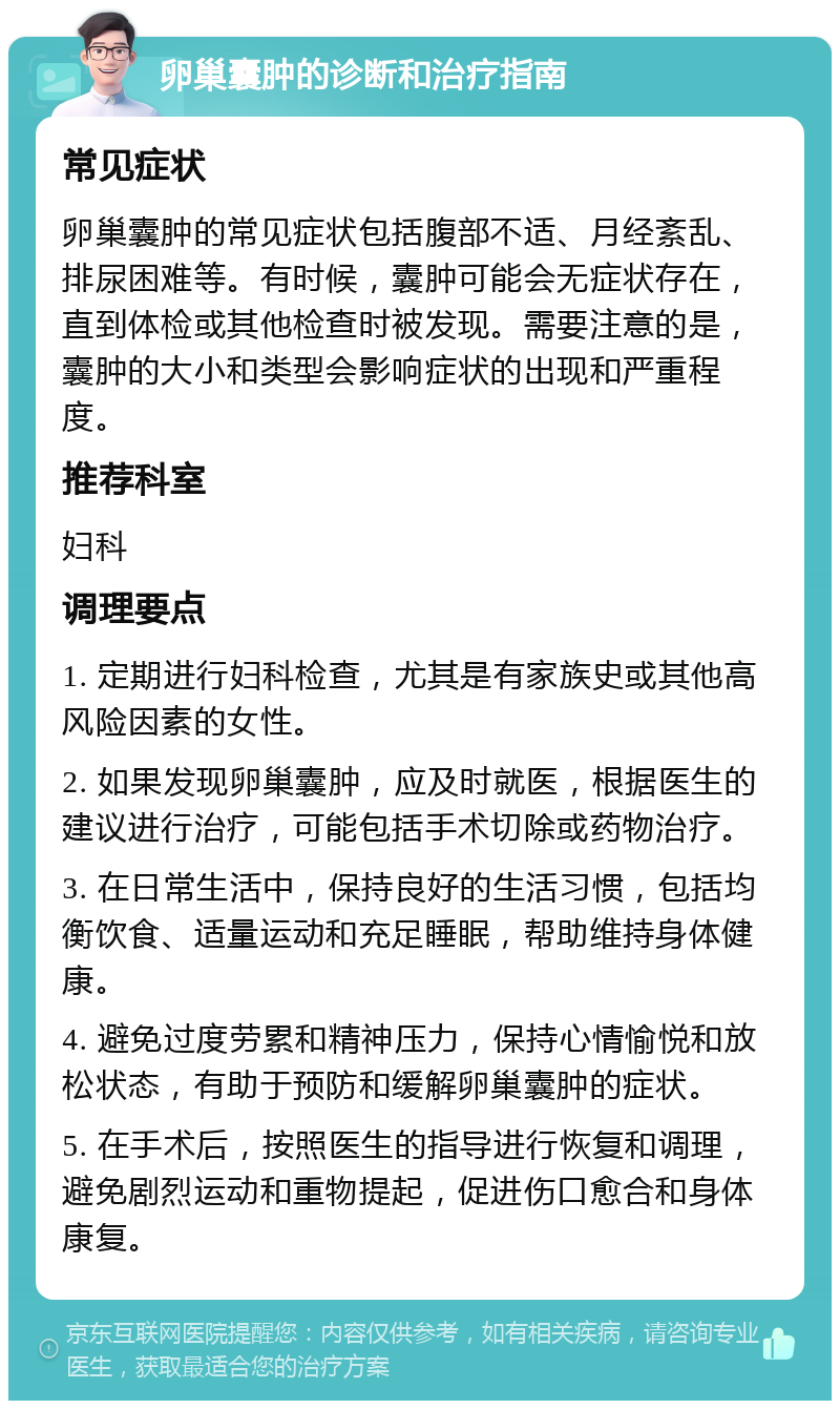 卵巢囊肿的诊断和治疗指南 常见症状 卵巢囊肿的常见症状包括腹部不适、月经紊乱、排尿困难等。有时候，囊肿可能会无症状存在，直到体检或其他检查时被发现。需要注意的是，囊肿的大小和类型会影响症状的出现和严重程度。 推荐科室 妇科 调理要点 1. 定期进行妇科检查，尤其是有家族史或其他高风险因素的女性。 2. 如果发现卵巢囊肿，应及时就医，根据医生的建议进行治疗，可能包括手术切除或药物治疗。 3. 在日常生活中，保持良好的生活习惯，包括均衡饮食、适量运动和充足睡眠，帮助维持身体健康。 4. 避免过度劳累和精神压力，保持心情愉悦和放松状态，有助于预防和缓解卵巢囊肿的症状。 5. 在手术后，按照医生的指导进行恢复和调理，避免剧烈运动和重物提起，促进伤口愈合和身体康复。