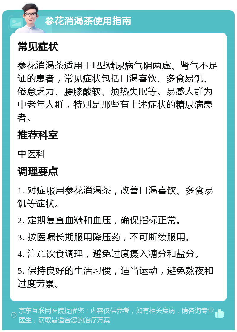 参花消渴茶使用指南 常见症状 参花消渴茶适用于Ⅱ型糖尿病气阴两虚、肾气不足证的患者，常见症状包括口渴喜饮、多食易饥、倦怠乏力、腰膝酸软、烦热失眠等。易感人群为中老年人群，特别是那些有上述症状的糖尿病患者。 推荐科室 中医科 调理要点 1. 对症服用参花消渴茶，改善口渴喜饮、多食易饥等症状。 2. 定期复查血糖和血压，确保指标正常。 3. 按医嘱长期服用降压药，不可断续服用。 4. 注意饮食调理，避免过度摄入糖分和盐分。 5. 保持良好的生活习惯，适当运动，避免熬夜和过度劳累。