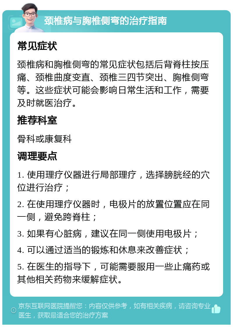 颈椎病与胸椎侧弯的治疗指南 常见症状 颈椎病和胸椎侧弯的常见症状包括后背脊柱按压痛、颈椎曲度变直、颈椎三四节突出、胸椎侧弯等。这些症状可能会影响日常生活和工作，需要及时就医治疗。 推荐科室 骨科或康复科 调理要点 1. 使用理疗仪器进行局部理疗，选择膀胱经的穴位进行治疗； 2. 在使用理疗仪器时，电极片的放置位置应在同一侧，避免跨脊柱； 3. 如果有心脏病，建议在同一侧使用电极片； 4. 可以通过适当的锻炼和休息来改善症状； 5. 在医生的指导下，可能需要服用一些止痛药或其他相关药物来缓解症状。