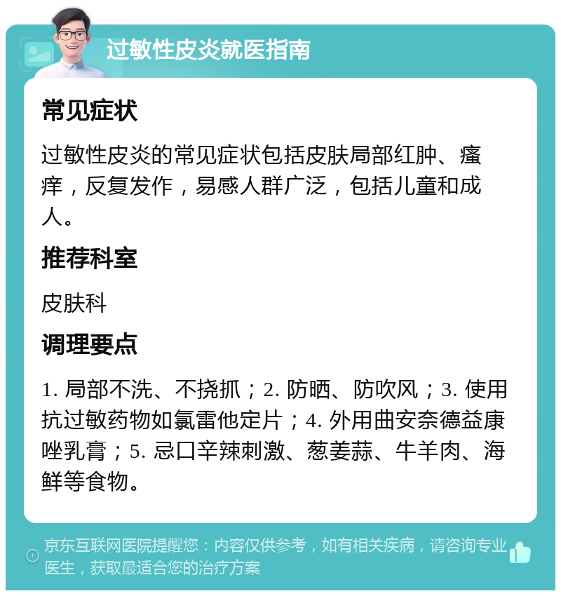 过敏性皮炎就医指南 常见症状 过敏性皮炎的常见症状包括皮肤局部红肿、瘙痒，反复发作，易感人群广泛，包括儿童和成人。 推荐科室 皮肤科 调理要点 1. 局部不洗、不挠抓；2. 防晒、防吹风；3. 使用抗过敏药物如氯雷他定片；4. 外用曲安奈德益康唑乳膏；5. 忌口辛辣刺激、葱姜蒜、牛羊肉、海鲜等食物。