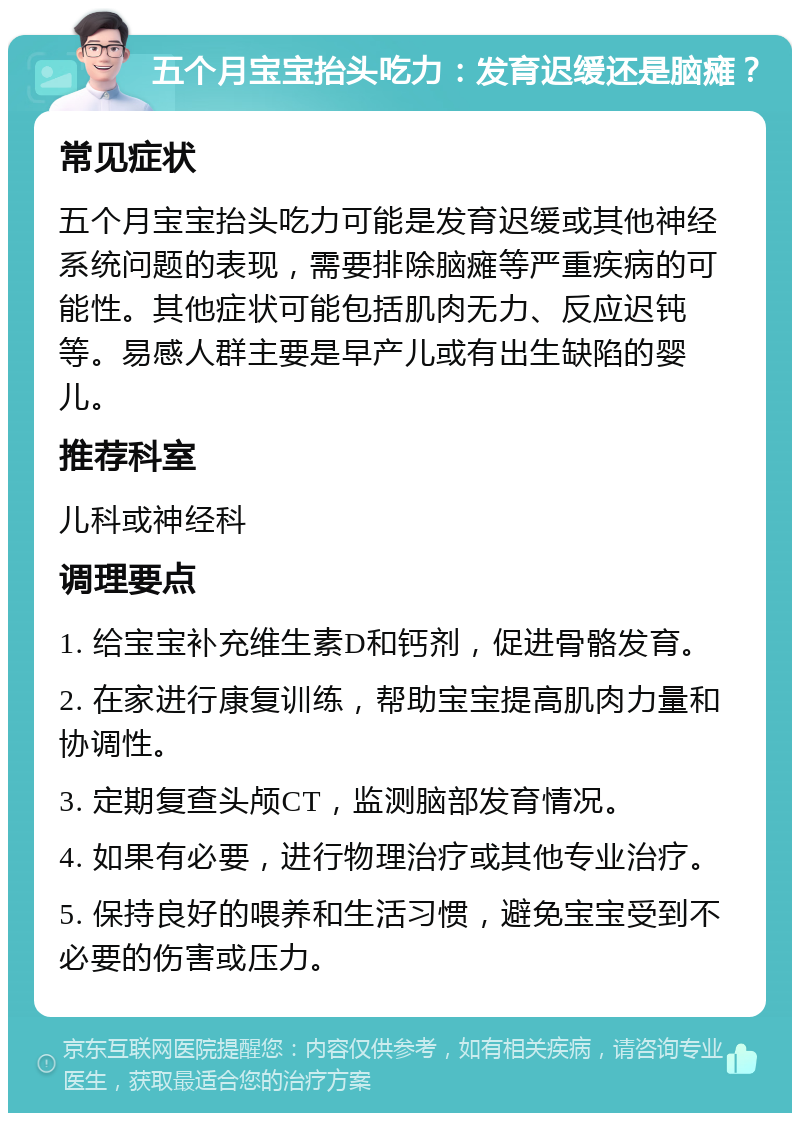 五个月宝宝抬头吃力：发育迟缓还是脑瘫？ 常见症状 五个月宝宝抬头吃力可能是发育迟缓或其他神经系统问题的表现，需要排除脑瘫等严重疾病的可能性。其他症状可能包括肌肉无力、反应迟钝等。易感人群主要是早产儿或有出生缺陷的婴儿。 推荐科室 儿科或神经科 调理要点 1. 给宝宝补充维生素D和钙剂，促进骨骼发育。 2. 在家进行康复训练，帮助宝宝提高肌肉力量和协调性。 3. 定期复查头颅CT，监测脑部发育情况。 4. 如果有必要，进行物理治疗或其他专业治疗。 5. 保持良好的喂养和生活习惯，避免宝宝受到不必要的伤害或压力。