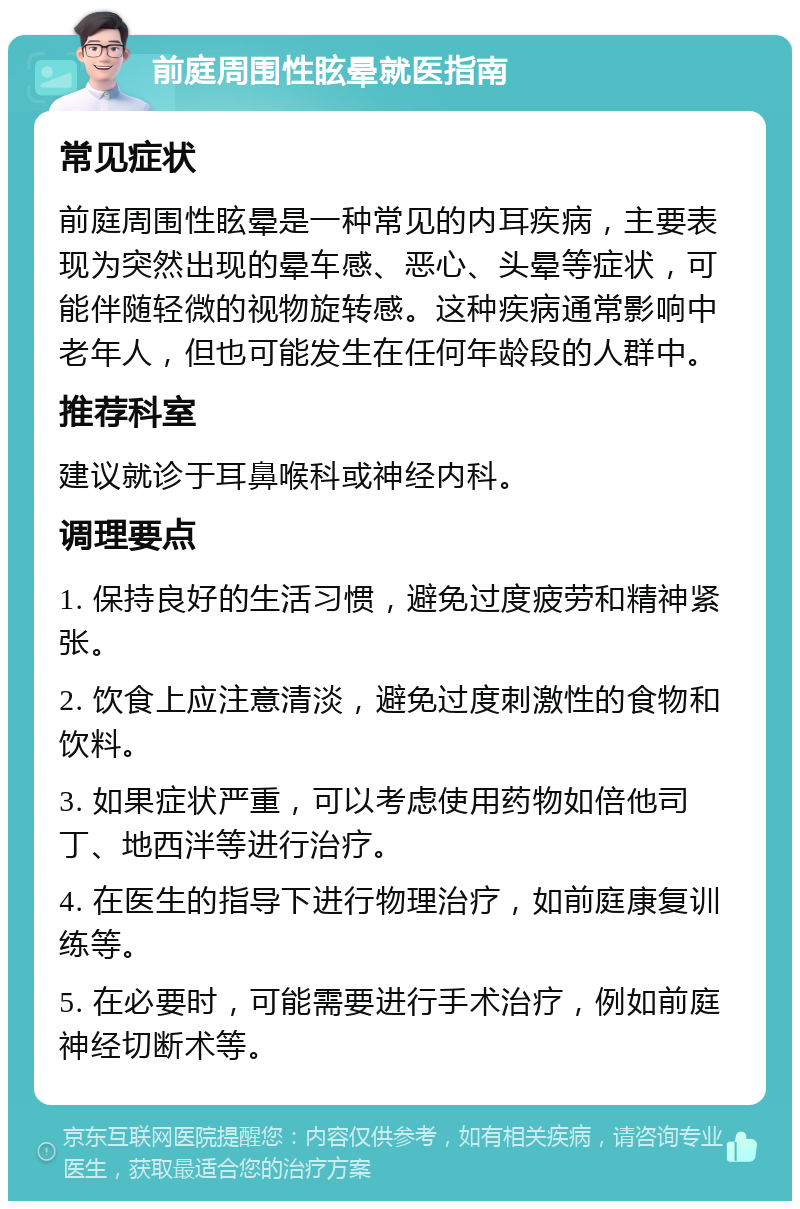 前庭周围性眩晕就医指南 常见症状 前庭周围性眩晕是一种常见的内耳疾病，主要表现为突然出现的晕车感、恶心、头晕等症状，可能伴随轻微的视物旋转感。这种疾病通常影响中老年人，但也可能发生在任何年龄段的人群中。 推荐科室 建议就诊于耳鼻喉科或神经内科。 调理要点 1. 保持良好的生活习惯，避免过度疲劳和精神紧张。 2. 饮食上应注意清淡，避免过度刺激性的食物和饮料。 3. 如果症状严重，可以考虑使用药物如倍他司丁、地西泮等进行治疗。 4. 在医生的指导下进行物理治疗，如前庭康复训练等。 5. 在必要时，可能需要进行手术治疗，例如前庭神经切断术等。