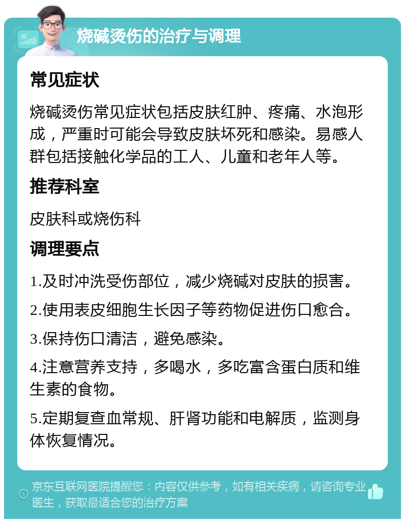 烧碱烫伤的治疗与调理 常见症状 烧碱烫伤常见症状包括皮肤红肿、疼痛、水泡形成，严重时可能会导致皮肤坏死和感染。易感人群包括接触化学品的工人、儿童和老年人等。 推荐科室 皮肤科或烧伤科 调理要点 1.及时冲洗受伤部位，减少烧碱对皮肤的损害。 2.使用表皮细胞生长因子等药物促进伤口愈合。 3.保持伤口清洁，避免感染。 4.注意营养支持，多喝水，多吃富含蛋白质和维生素的食物。 5.定期复查血常规、肝肾功能和电解质，监测身体恢复情况。