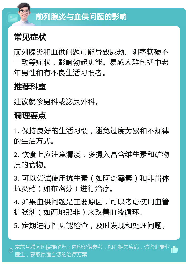 前列腺炎与血供问题的影响 常见症状 前列腺炎和血供问题可能导致尿频、阴茎软硬不一致等症状，影响勃起功能。易感人群包括中老年男性和有不良生活习惯者。 推荐科室 建议就诊男科或泌尿外科。 调理要点 1. 保持良好的生活习惯，避免过度劳累和不规律的生活方式。 2. 饮食上应注意清淡，多摄入富含维生素和矿物质的食物。 3. 可以尝试使用抗生素（如阿奇霉素）和非甾体抗炎药（如布洛芬）进行治疗。 4. 如果血供问题是主要原因，可以考虑使用血管扩张剂（如西地那非）来改善血液循环。 5. 定期进行性功能检查，及时发现和处理问题。