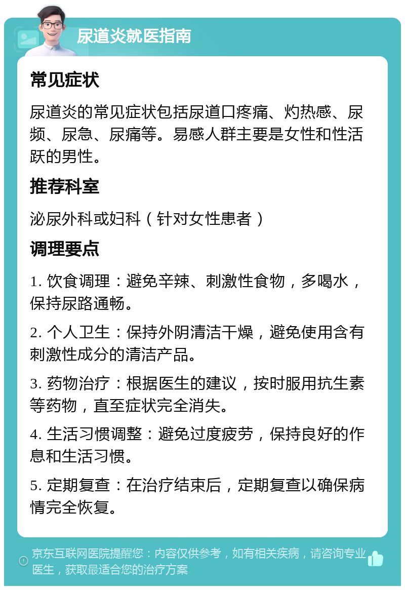 尿道炎就医指南 常见症状 尿道炎的常见症状包括尿道口疼痛、灼热感、尿频、尿急、尿痛等。易感人群主要是女性和性活跃的男性。 推荐科室 泌尿外科或妇科（针对女性患者） 调理要点 1. 饮食调理：避免辛辣、刺激性食物，多喝水，保持尿路通畅。 2. 个人卫生：保持外阴清洁干燥，避免使用含有刺激性成分的清洁产品。 3. 药物治疗：根据医生的建议，按时服用抗生素等药物，直至症状完全消失。 4. 生活习惯调整：避免过度疲劳，保持良好的作息和生活习惯。 5. 定期复查：在治疗结束后，定期复查以确保病情完全恢复。