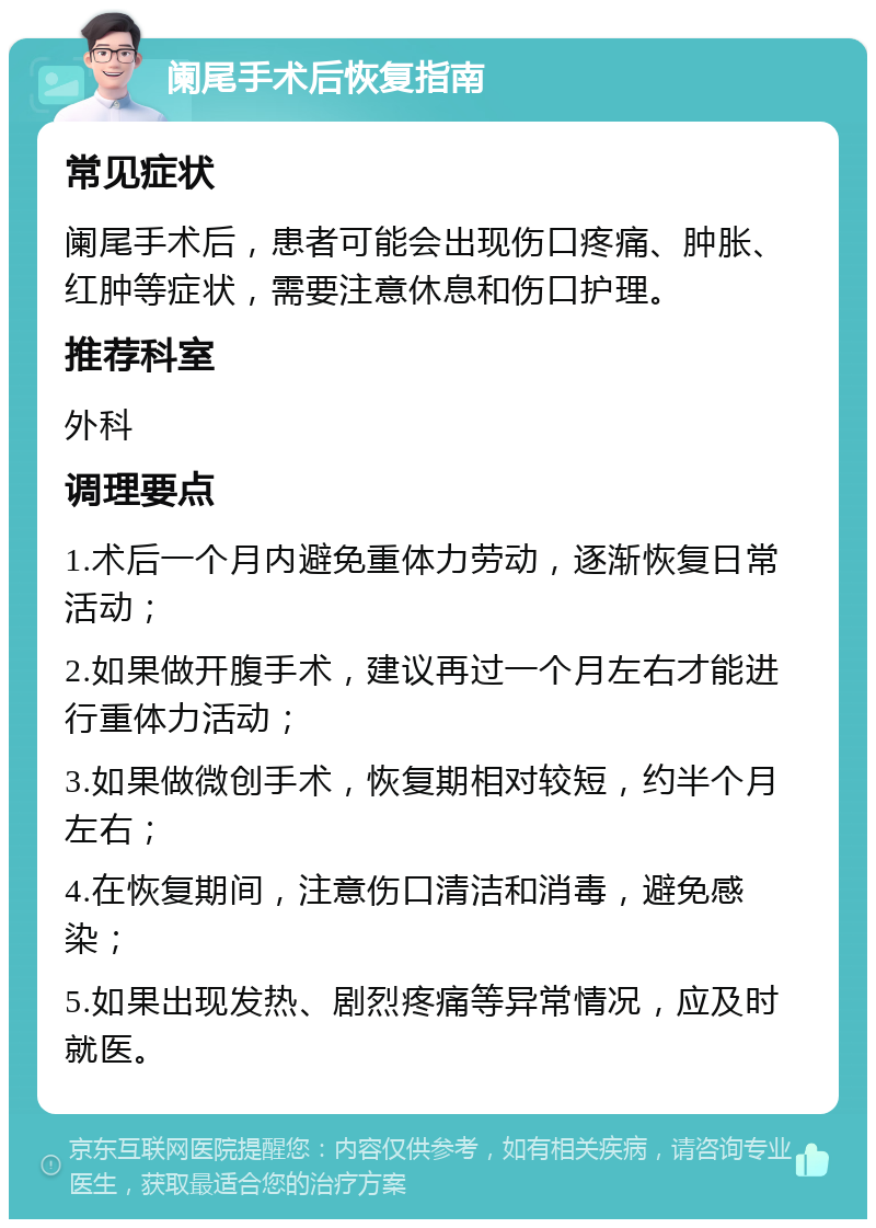 阑尾手术后恢复指南 常见症状 阑尾手术后，患者可能会出现伤口疼痛、肿胀、红肿等症状，需要注意休息和伤口护理。 推荐科室 外科 调理要点 1.术后一个月内避免重体力劳动，逐渐恢复日常活动； 2.如果做开腹手术，建议再过一个月左右才能进行重体力活动； 3.如果做微创手术，恢复期相对较短，约半个月左右； 4.在恢复期间，注意伤口清洁和消毒，避免感染； 5.如果出现发热、剧烈疼痛等异常情况，应及时就医。