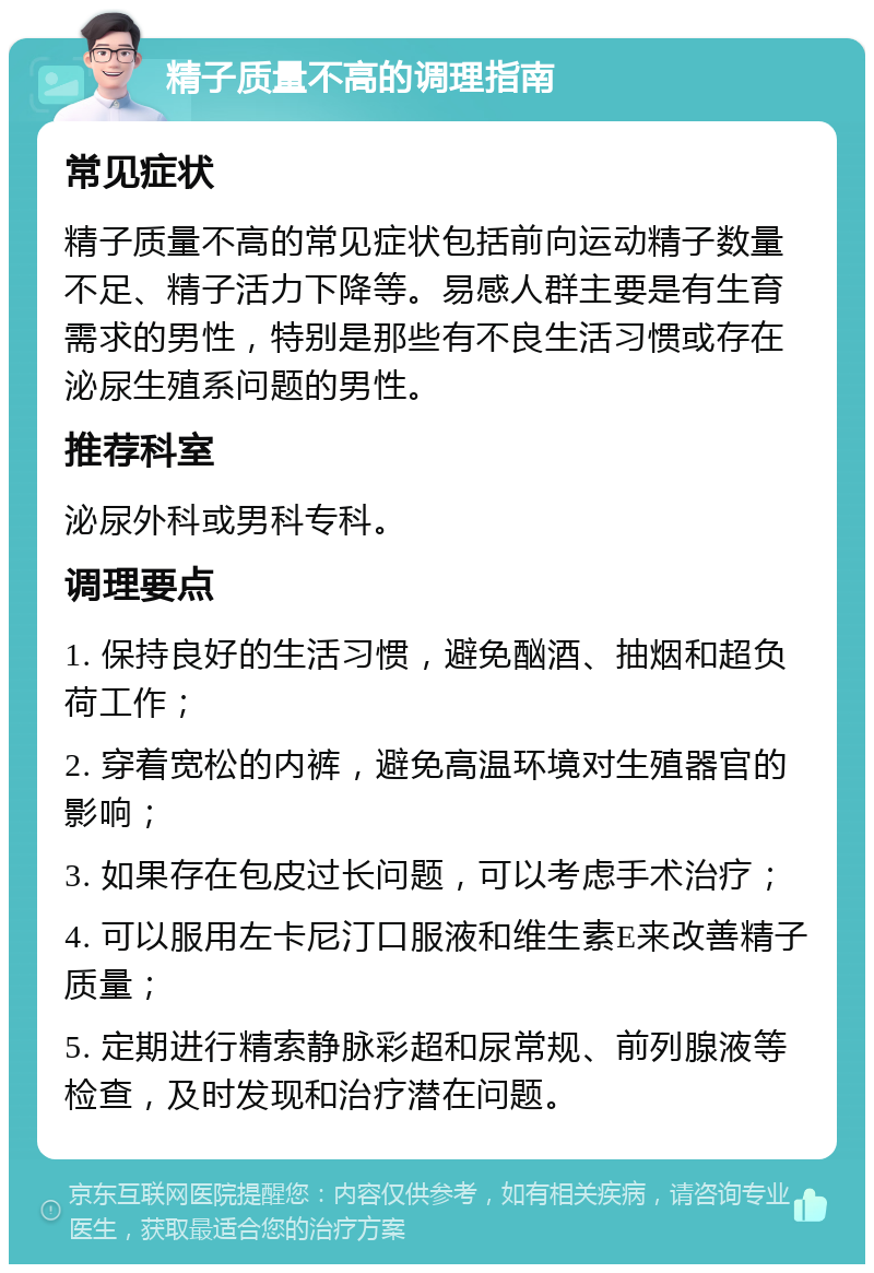 精子质量不高的调理指南 常见症状 精子质量不高的常见症状包括前向运动精子数量不足、精子活力下降等。易感人群主要是有生育需求的男性，特别是那些有不良生活习惯或存在泌尿生殖系问题的男性。 推荐科室 泌尿外科或男科专科。 调理要点 1. 保持良好的生活习惯，避免酗酒、抽烟和超负荷工作； 2. 穿着宽松的内裤，避免高温环境对生殖器官的影响； 3. 如果存在包皮过长问题，可以考虑手术治疗； 4. 可以服用左卡尼汀口服液和维生素E来改善精子质量； 5. 定期进行精索静脉彩超和尿常规、前列腺液等检查，及时发现和治疗潜在问题。