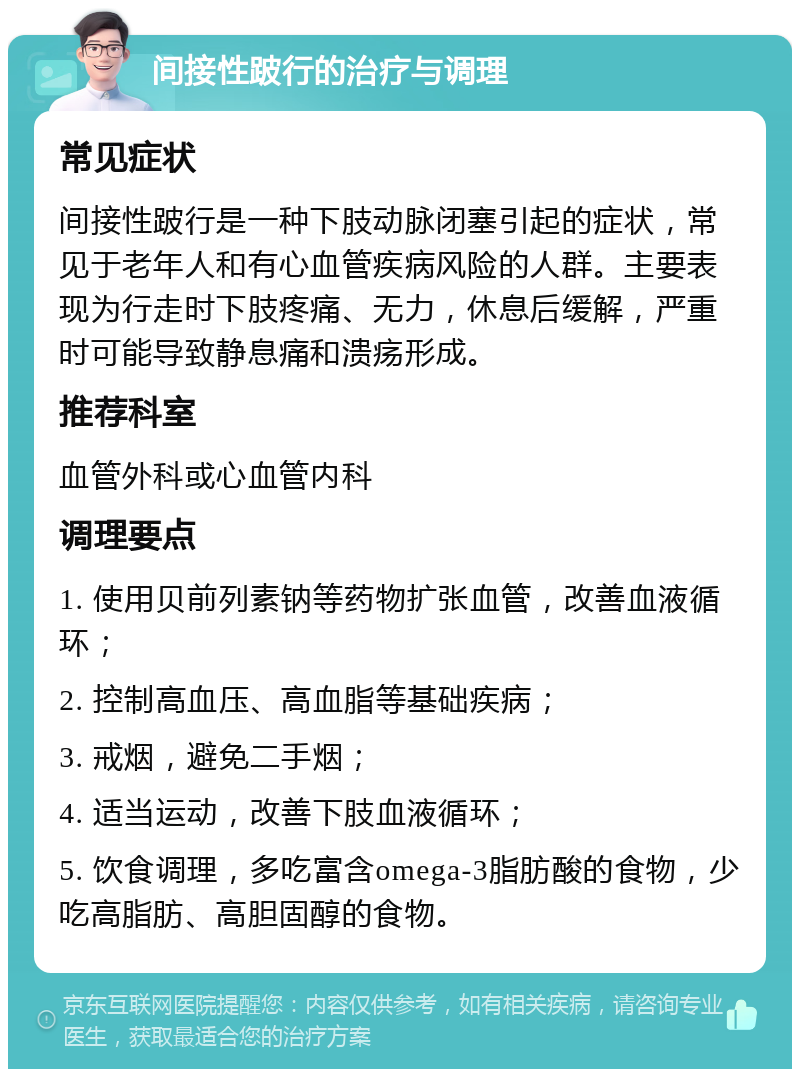 间接性跛行的治疗与调理 常见症状 间接性跛行是一种下肢动脉闭塞引起的症状，常见于老年人和有心血管疾病风险的人群。主要表现为行走时下肢疼痛、无力，休息后缓解，严重时可能导致静息痛和溃疡形成。 推荐科室 血管外科或心血管内科 调理要点 1. 使用贝前列素钠等药物扩张血管，改善血液循环； 2. 控制高血压、高血脂等基础疾病； 3. 戒烟，避免二手烟； 4. 适当运动，改善下肢血液循环； 5. 饮食调理，多吃富含omega-3脂肪酸的食物，少吃高脂肪、高胆固醇的食物。