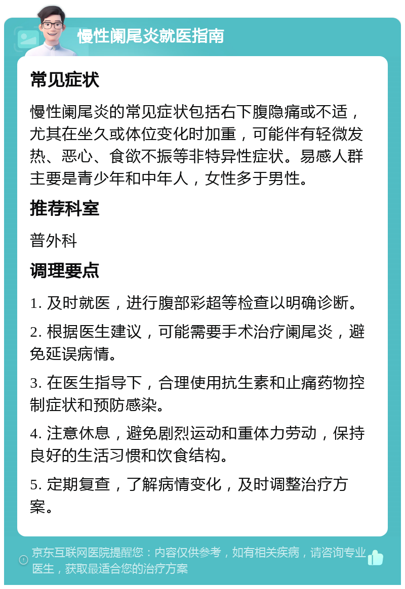 慢性阑尾炎就医指南 常见症状 慢性阑尾炎的常见症状包括右下腹隐痛或不适，尤其在坐久或体位变化时加重，可能伴有轻微发热、恶心、食欲不振等非特异性症状。易感人群主要是青少年和中年人，女性多于男性。 推荐科室 普外科 调理要点 1. 及时就医，进行腹部彩超等检查以明确诊断。 2. 根据医生建议，可能需要手术治疗阑尾炎，避免延误病情。 3. 在医生指导下，合理使用抗生素和止痛药物控制症状和预防感染。 4. 注意休息，避免剧烈运动和重体力劳动，保持良好的生活习惯和饮食结构。 5. 定期复查，了解病情变化，及时调整治疗方案。