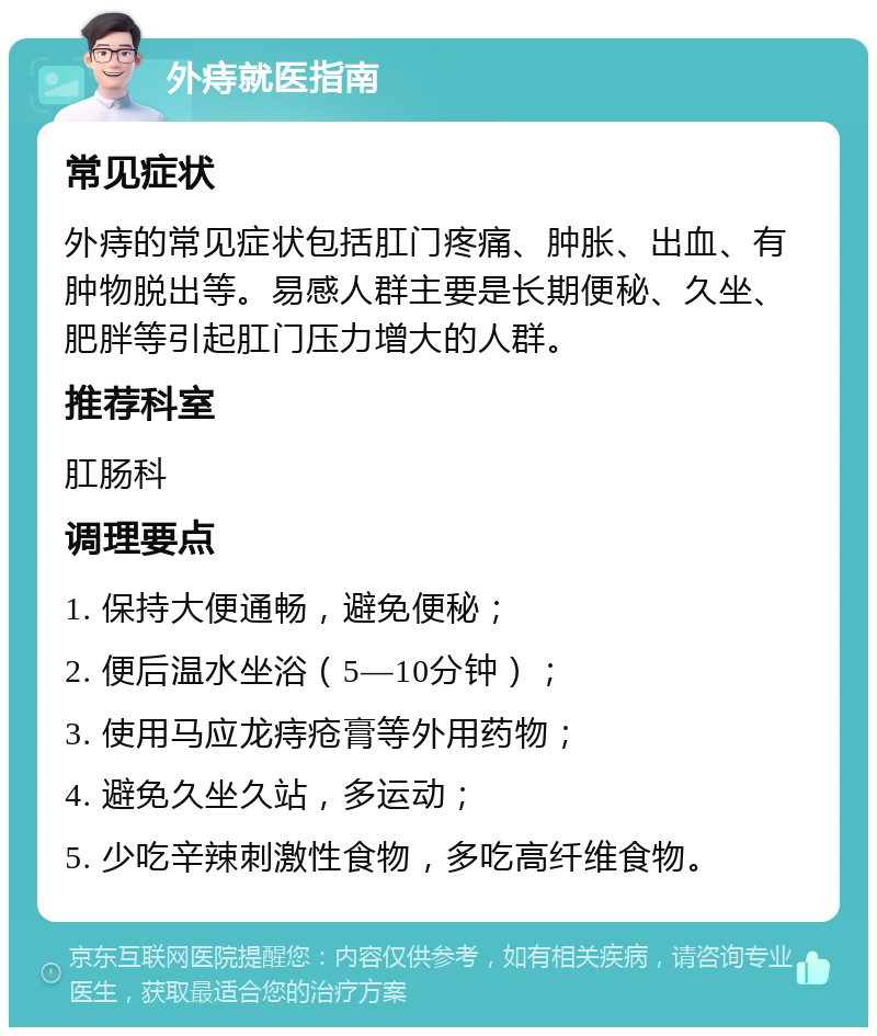 外痔就医指南 常见症状 外痔的常见症状包括肛门疼痛、肿胀、出血、有肿物脱出等。易感人群主要是长期便秘、久坐、肥胖等引起肛门压力增大的人群。 推荐科室 肛肠科 调理要点 1. 保持大便通畅，避免便秘； 2. 便后温水坐浴（5—10分钟）； 3. 使用马应龙痔疮膏等外用药物； 4. 避免久坐久站，多运动； 5. 少吃辛辣刺激性食物，多吃高纤维食物。