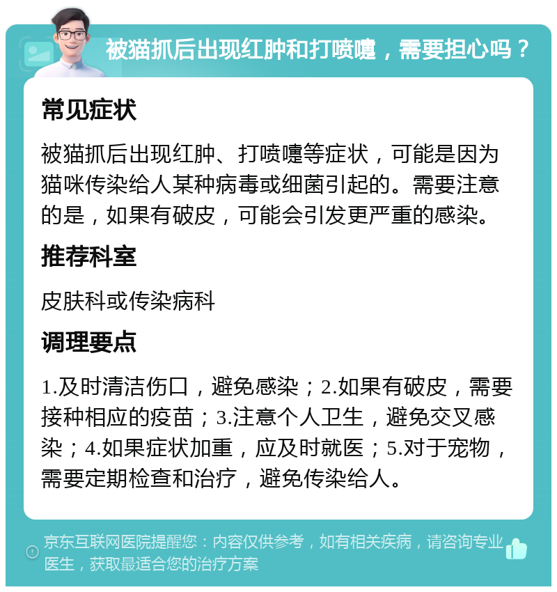 被猫抓后出现红肿和打喷嚏，需要担心吗？ 常见症状 被猫抓后出现红肿、打喷嚏等症状，可能是因为猫咪传染给人某种病毒或细菌引起的。需要注意的是，如果有破皮，可能会引发更严重的感染。 推荐科室 皮肤科或传染病科 调理要点 1.及时清洁伤口，避免感染；2.如果有破皮，需要接种相应的疫苗；3.注意个人卫生，避免交叉感染；4.如果症状加重，应及时就医；5.对于宠物，需要定期检查和治疗，避免传染给人。