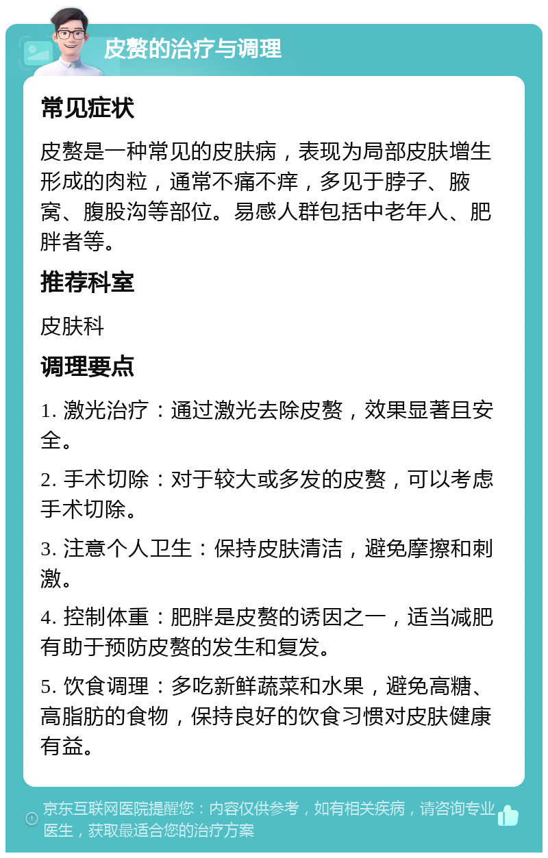 皮赘的治疗与调理 常见症状 皮赘是一种常见的皮肤病，表现为局部皮肤增生形成的肉粒，通常不痛不痒，多见于脖子、腋窝、腹股沟等部位。易感人群包括中老年人、肥胖者等。 推荐科室 皮肤科 调理要点 1. 激光治疗：通过激光去除皮赘，效果显著且安全。 2. 手术切除：对于较大或多发的皮赘，可以考虑手术切除。 3. 注意个人卫生：保持皮肤清洁，避免摩擦和刺激。 4. 控制体重：肥胖是皮赘的诱因之一，适当减肥有助于预防皮赘的发生和复发。 5. 饮食调理：多吃新鲜蔬菜和水果，避免高糖、高脂肪的食物，保持良好的饮食习惯对皮肤健康有益。