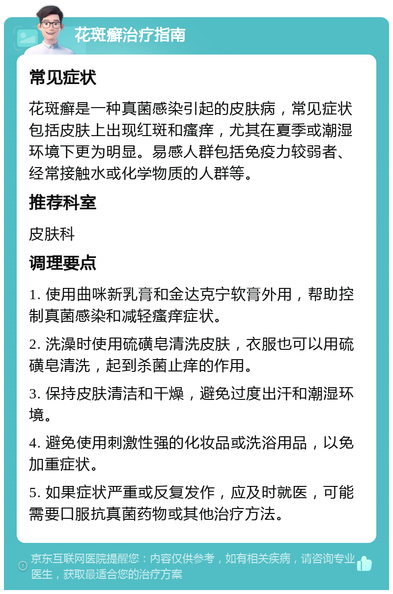 花斑癣治疗指南 常见症状 花斑癣是一种真菌感染引起的皮肤病，常见症状包括皮肤上出现红斑和瘙痒，尤其在夏季或潮湿环境下更为明显。易感人群包括免疫力较弱者、经常接触水或化学物质的人群等。 推荐科室 皮肤科 调理要点 1. 使用曲咪新乳膏和金达克宁软膏外用，帮助控制真菌感染和减轻瘙痒症状。 2. 洗澡时使用硫磺皂清洗皮肤，衣服也可以用硫磺皂清洗，起到杀菌止痒的作用。 3. 保持皮肤清洁和干燥，避免过度出汗和潮湿环境。 4. 避免使用刺激性强的化妆品或洗浴用品，以免加重症状。 5. 如果症状严重或反复发作，应及时就医，可能需要口服抗真菌药物或其他治疗方法。