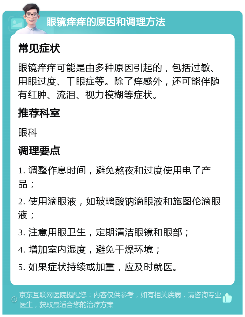 眼镜痒痒的原因和调理方法 常见症状 眼镜痒痒可能是由多种原因引起的，包括过敏、用眼过度、干眼症等。除了痒感外，还可能伴随有红肿、流泪、视力模糊等症状。 推荐科室 眼科 调理要点 1. 调整作息时间，避免熬夜和过度使用电子产品； 2. 使用滴眼液，如玻璃酸钠滴眼液和施图伦滴眼液； 3. 注意用眼卫生，定期清洁眼镜和眼部； 4. 增加室内湿度，避免干燥环境； 5. 如果症状持续或加重，应及时就医。