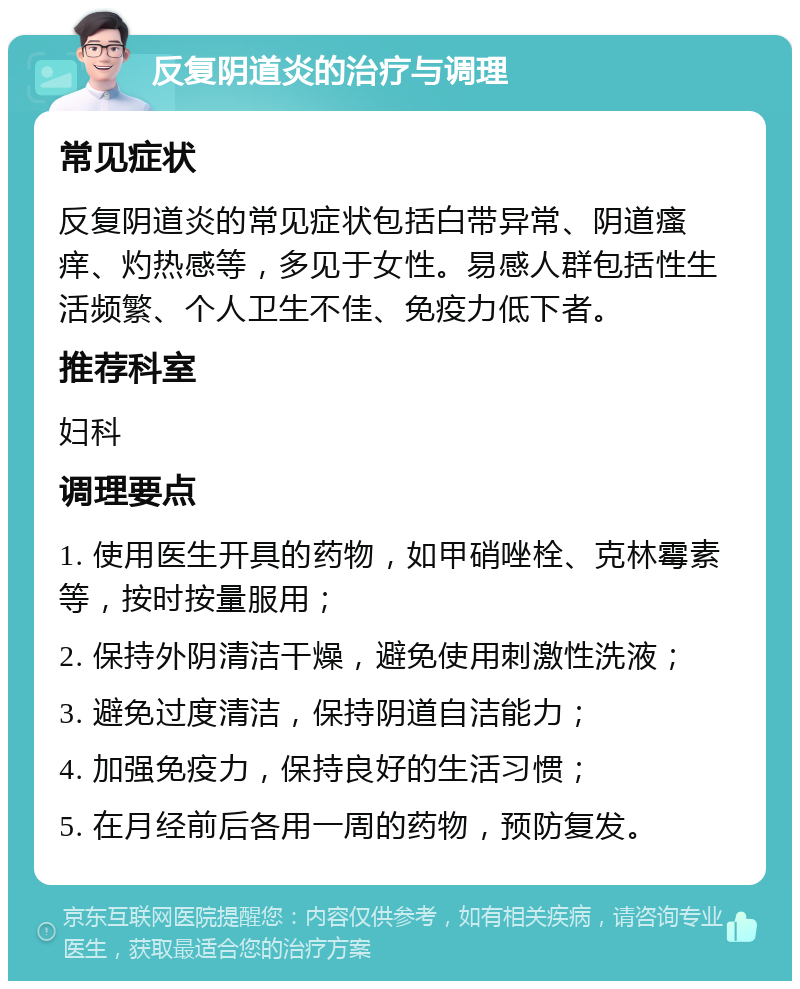 反复阴道炎的治疗与调理 常见症状 反复阴道炎的常见症状包括白带异常、阴道瘙痒、灼热感等，多见于女性。易感人群包括性生活频繁、个人卫生不佳、免疫力低下者。 推荐科室 妇科 调理要点 1. 使用医生开具的药物，如甲硝唑栓、克林霉素等，按时按量服用； 2. 保持外阴清洁干燥，避免使用刺激性洗液； 3. 避免过度清洁，保持阴道自洁能力； 4. 加强免疫力，保持良好的生活习惯； 5. 在月经前后各用一周的药物，预防复发。