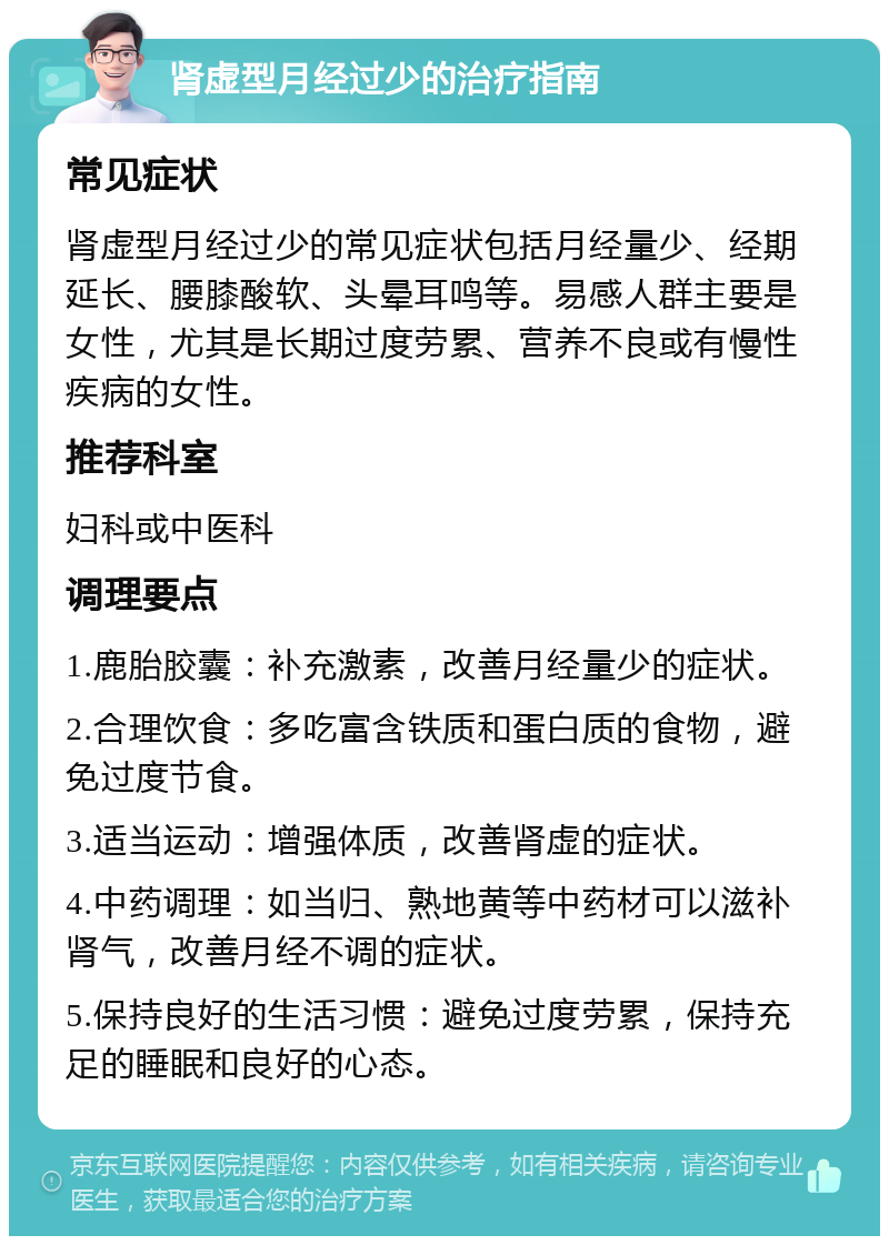 肾虚型月经过少的治疗指南 常见症状 肾虚型月经过少的常见症状包括月经量少、经期延长、腰膝酸软、头晕耳鸣等。易感人群主要是女性，尤其是长期过度劳累、营养不良或有慢性疾病的女性。 推荐科室 妇科或中医科 调理要点 1.鹿胎胶囊：补充激素，改善月经量少的症状。 2.合理饮食：多吃富含铁质和蛋白质的食物，避免过度节食。 3.适当运动：增强体质，改善肾虚的症状。 4.中药调理：如当归、熟地黄等中药材可以滋补肾气，改善月经不调的症状。 5.保持良好的生活习惯：避免过度劳累，保持充足的睡眠和良好的心态。