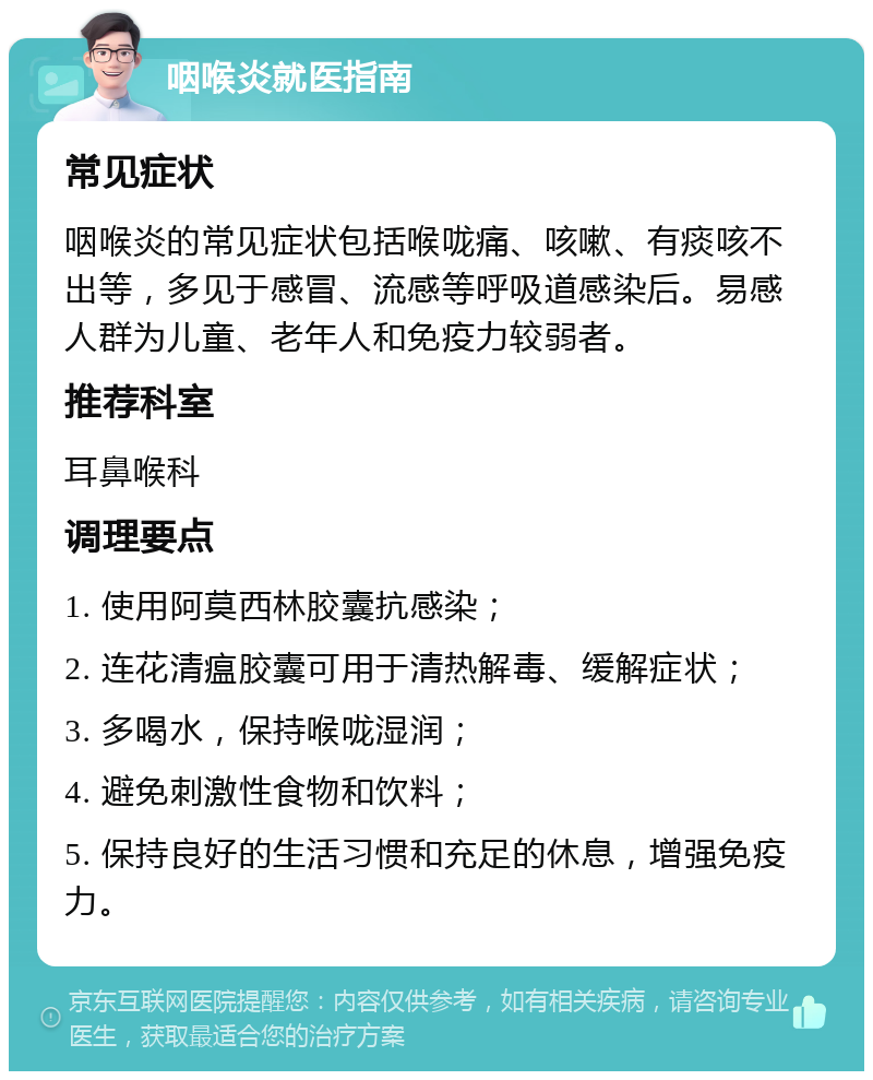 咽喉炎就医指南 常见症状 咽喉炎的常见症状包括喉咙痛、咳嗽、有痰咳不出等，多见于感冒、流感等呼吸道感染后。易感人群为儿童、老年人和免疫力较弱者。 推荐科室 耳鼻喉科 调理要点 1. 使用阿莫西林胶囊抗感染； 2. 连花清瘟胶囊可用于清热解毒、缓解症状； 3. 多喝水，保持喉咙湿润； 4. 避免刺激性食物和饮料； 5. 保持良好的生活习惯和充足的休息，增强免疫力。