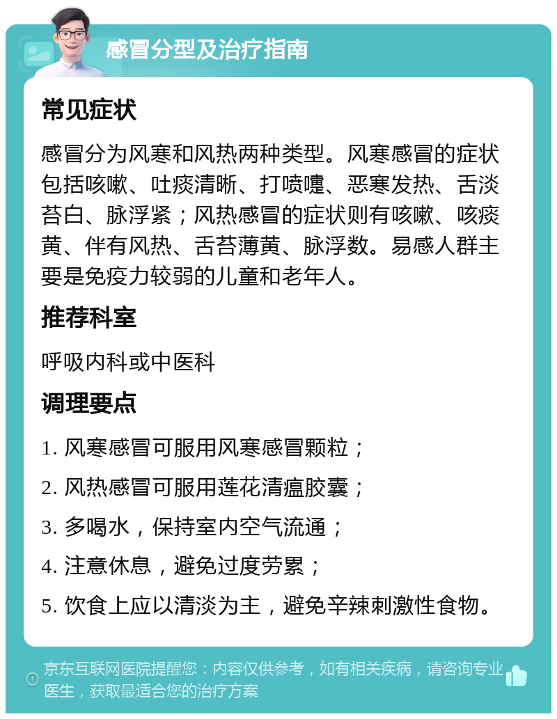 感冒分型及治疗指南 常见症状 感冒分为风寒和风热两种类型。风寒感冒的症状包括咳嗽、吐痰清晰、打喷嚏、恶寒发热、舌淡苔白、脉浮紧；风热感冒的症状则有咳嗽、咳痰黄、伴有风热、舌苔薄黄、脉浮数。易感人群主要是免疫力较弱的儿童和老年人。 推荐科室 呼吸内科或中医科 调理要点 1. 风寒感冒可服用风寒感冒颗粒； 2. 风热感冒可服用莲花清瘟胶囊； 3. 多喝水，保持室内空气流通； 4. 注意休息，避免过度劳累； 5. 饮食上应以清淡为主，避免辛辣刺激性食物。