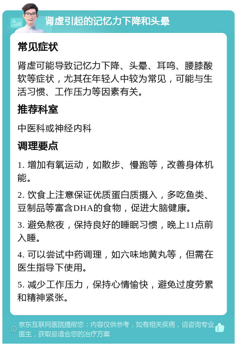 肾虚引起的记忆力下降和头晕 常见症状 肾虚可能导致记忆力下降、头晕、耳鸣、腰膝酸软等症状，尤其在年轻人中较为常见，可能与生活习惯、工作压力等因素有关。 推荐科室 中医科或神经内科 调理要点 1. 增加有氧运动，如散步、慢跑等，改善身体机能。 2. 饮食上注意保证优质蛋白质摄入，多吃鱼类、豆制品等富含DHA的食物，促进大脑健康。 3. 避免熬夜，保持良好的睡眠习惯，晚上11点前入睡。 4. 可以尝试中药调理，如六味地黄丸等，但需在医生指导下使用。 5. 减少工作压力，保持心情愉快，避免过度劳累和精神紧张。