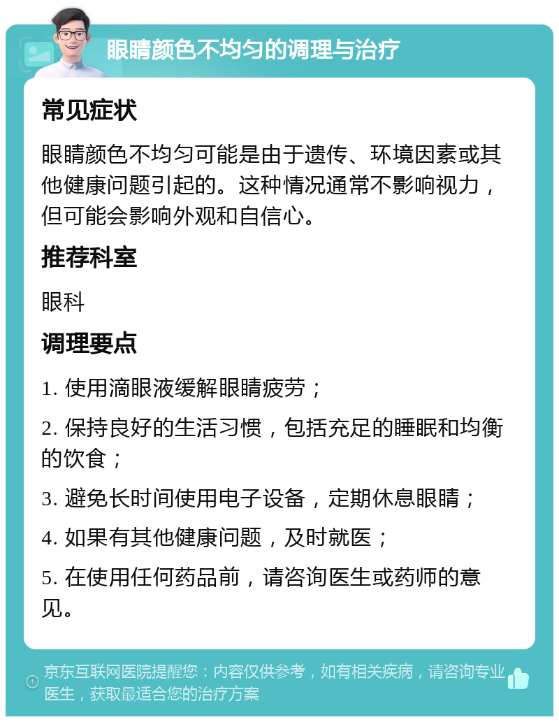 眼睛颜色不均匀的调理与治疗 常见症状 眼睛颜色不均匀可能是由于遗传、环境因素或其他健康问题引起的。这种情况通常不影响视力，但可能会影响外观和自信心。 推荐科室 眼科 调理要点 1. 使用滴眼液缓解眼睛疲劳； 2. 保持良好的生活习惯，包括充足的睡眠和均衡的饮食； 3. 避免长时间使用电子设备，定期休息眼睛； 4. 如果有其他健康问题，及时就医； 5. 在使用任何药品前，请咨询医生或药师的意见。