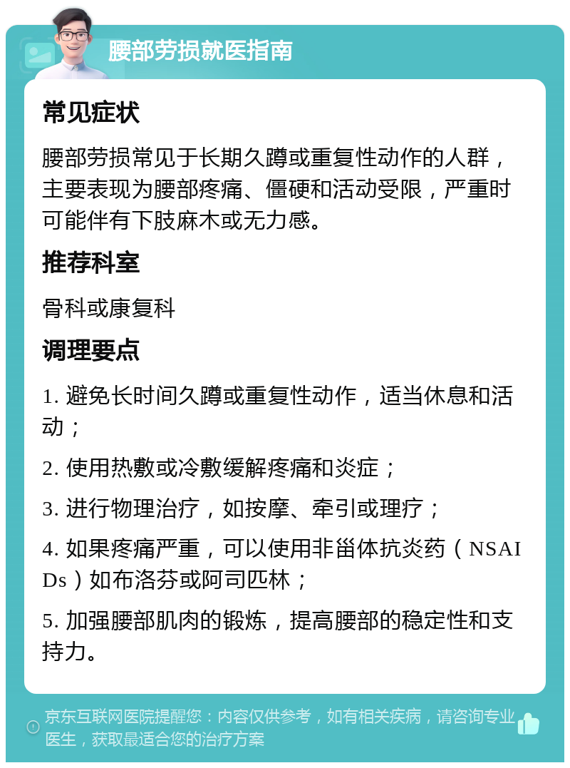 腰部劳损就医指南 常见症状 腰部劳损常见于长期久蹲或重复性动作的人群，主要表现为腰部疼痛、僵硬和活动受限，严重时可能伴有下肢麻木或无力感。 推荐科室 骨科或康复科 调理要点 1. 避免长时间久蹲或重复性动作，适当休息和活动； 2. 使用热敷或冷敷缓解疼痛和炎症； 3. 进行物理治疗，如按摩、牵引或理疗； 4. 如果疼痛严重，可以使用非甾体抗炎药（NSAIDs）如布洛芬或阿司匹林； 5. 加强腰部肌肉的锻炼，提高腰部的稳定性和支持力。