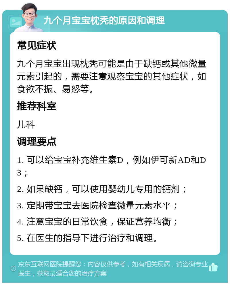 九个月宝宝枕秃的原因和调理 常见症状 九个月宝宝出现枕秃可能是由于缺钙或其他微量元素引起的，需要注意观察宝宝的其他症状，如食欲不振、易怒等。 推荐科室 儿科 调理要点 1. 可以给宝宝补充维生素D，例如伊可新AD和D3； 2. 如果缺钙，可以使用婴幼儿专用的钙剂； 3. 定期带宝宝去医院检查微量元素水平； 4. 注意宝宝的日常饮食，保证营养均衡； 5. 在医生的指导下进行治疗和调理。