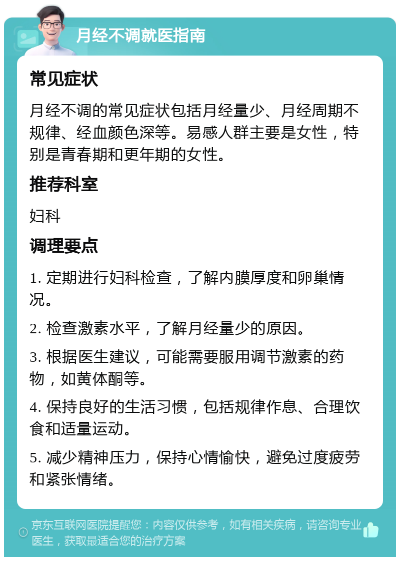 月经不调就医指南 常见症状 月经不调的常见症状包括月经量少、月经周期不规律、经血颜色深等。易感人群主要是女性，特别是青春期和更年期的女性。 推荐科室 妇科 调理要点 1. 定期进行妇科检查，了解内膜厚度和卵巢情况。 2. 检查激素水平，了解月经量少的原因。 3. 根据医生建议，可能需要服用调节激素的药物，如黄体酮等。 4. 保持良好的生活习惯，包括规律作息、合理饮食和适量运动。 5. 减少精神压力，保持心情愉快，避免过度疲劳和紧张情绪。