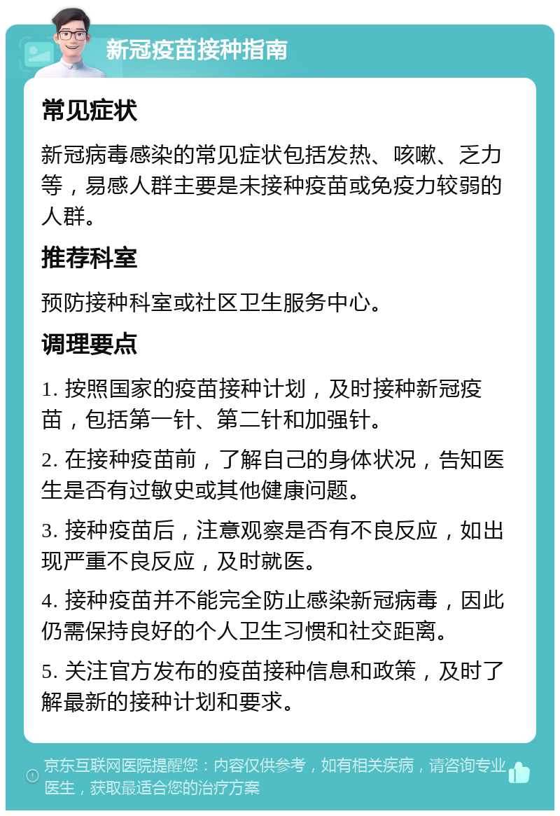 新冠疫苗接种指南 常见症状 新冠病毒感染的常见症状包括发热、咳嗽、乏力等，易感人群主要是未接种疫苗或免疫力较弱的人群。 推荐科室 预防接种科室或社区卫生服务中心。 调理要点 1. 按照国家的疫苗接种计划，及时接种新冠疫苗，包括第一针、第二针和加强针。 2. 在接种疫苗前，了解自己的身体状况，告知医生是否有过敏史或其他健康问题。 3. 接种疫苗后，注意观察是否有不良反应，如出现严重不良反应，及时就医。 4. 接种疫苗并不能完全防止感染新冠病毒，因此仍需保持良好的个人卫生习惯和社交距离。 5. 关注官方发布的疫苗接种信息和政策，及时了解最新的接种计划和要求。