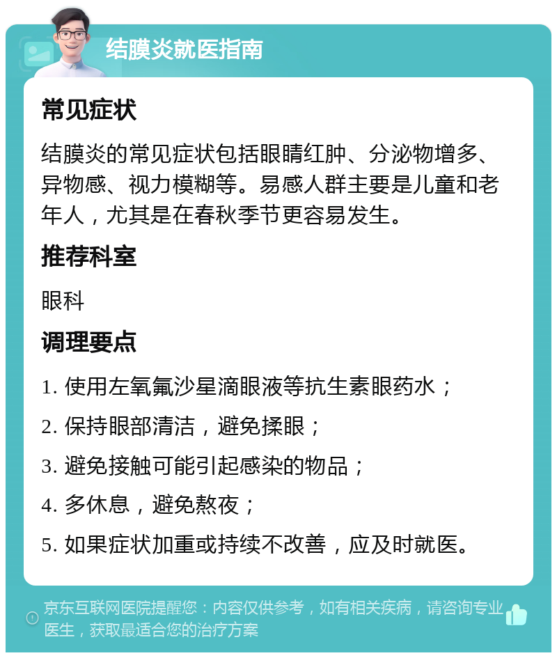 结膜炎就医指南 常见症状 结膜炎的常见症状包括眼睛红肿、分泌物增多、异物感、视力模糊等。易感人群主要是儿童和老年人，尤其是在春秋季节更容易发生。 推荐科室 眼科 调理要点 1. 使用左氧氟沙星滴眼液等抗生素眼药水； 2. 保持眼部清洁，避免揉眼； 3. 避免接触可能引起感染的物品； 4. 多休息，避免熬夜； 5. 如果症状加重或持续不改善，应及时就医。