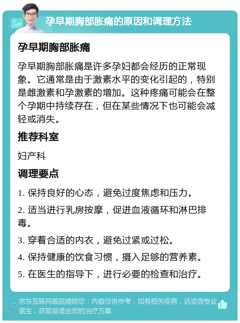 孕早期胸部胀痛的原因和调理方法 孕早期胸部胀痛 孕早期胸部胀痛是许多孕妇都会经历的正常现象。它通常是由于激素水平的变化引起的，特别是雌激素和孕激素的增加。这种疼痛可能会在整个孕期中持续存在，但在某些情况下也可能会减轻或消失。 推荐科室 妇产科 调理要点 1. 保持良好的心态，避免过度焦虑和压力。 2. 适当进行乳房按摩，促进血液循环和淋巴排毒。 3. 穿着合适的内衣，避免过紧或过松。 4. 保持健康的饮食习惯，摄入足够的营养素。 5. 在医生的指导下，进行必要的检查和治疗。