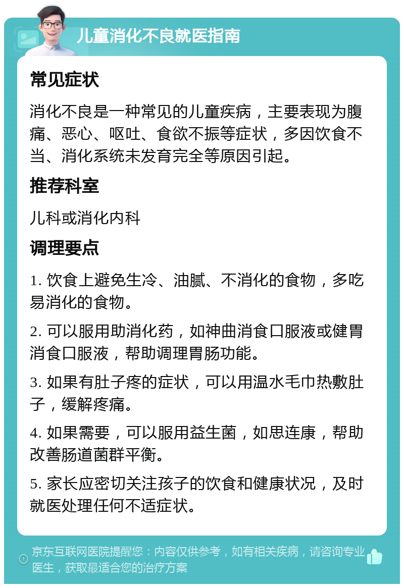 儿童消化不良就医指南 常见症状 消化不良是一种常见的儿童疾病，主要表现为腹痛、恶心、呕吐、食欲不振等症状，多因饮食不当、消化系统未发育完全等原因引起。 推荐科室 儿科或消化内科 调理要点 1. 饮食上避免生冷、油腻、不消化的食物，多吃易消化的食物。 2. 可以服用助消化药，如神曲消食口服液或健胃消食口服液，帮助调理胃肠功能。 3. 如果有肚子疼的症状，可以用温水毛巾热敷肚子，缓解疼痛。 4. 如果需要，可以服用益生菌，如思连康，帮助改善肠道菌群平衡。 5. 家长应密切关注孩子的饮食和健康状况，及时就医处理任何不适症状。