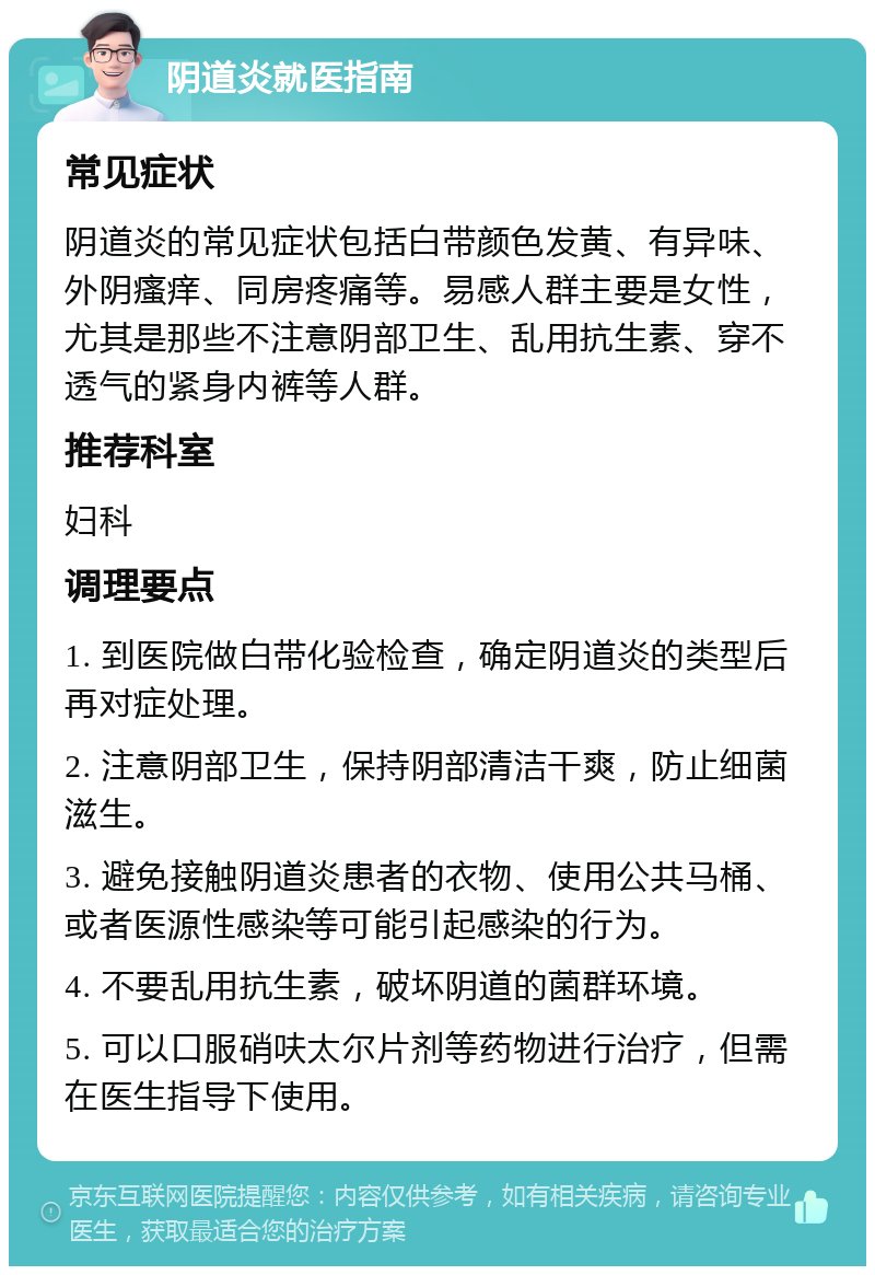 阴道炎就医指南 常见症状 阴道炎的常见症状包括白带颜色发黄、有异味、外阴瘙痒、同房疼痛等。易感人群主要是女性，尤其是那些不注意阴部卫生、乱用抗生素、穿不透气的紧身内裤等人群。 推荐科室 妇科 调理要点 1. 到医院做白带化验检查，确定阴道炎的类型后再对症处理。 2. 注意阴部卫生，保持阴部清洁干爽，防止细菌滋生。 3. 避免接触阴道炎患者的衣物、使用公共马桶、或者医源性感染等可能引起感染的行为。 4. 不要乱用抗生素，破坏阴道的菌群环境。 5. 可以口服硝呋太尔片剂等药物进行治疗，但需在医生指导下使用。