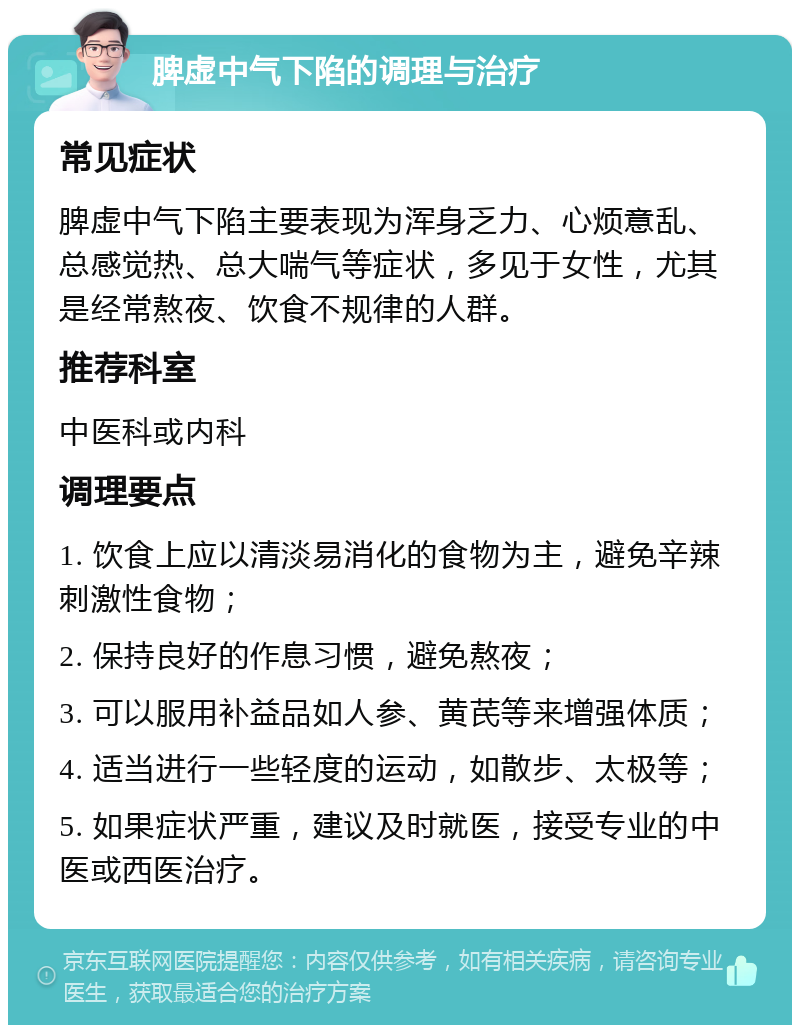 脾虚中气下陷的调理与治疗 常见症状 脾虚中气下陷主要表现为浑身乏力、心烦意乱、总感觉热、总大喘气等症状，多见于女性，尤其是经常熬夜、饮食不规律的人群。 推荐科室 中医科或内科 调理要点 1. 饮食上应以清淡易消化的食物为主，避免辛辣刺激性食物； 2. 保持良好的作息习惯，避免熬夜； 3. 可以服用补益品如人参、黄芪等来增强体质； 4. 适当进行一些轻度的运动，如散步、太极等； 5. 如果症状严重，建议及时就医，接受专业的中医或西医治疗。