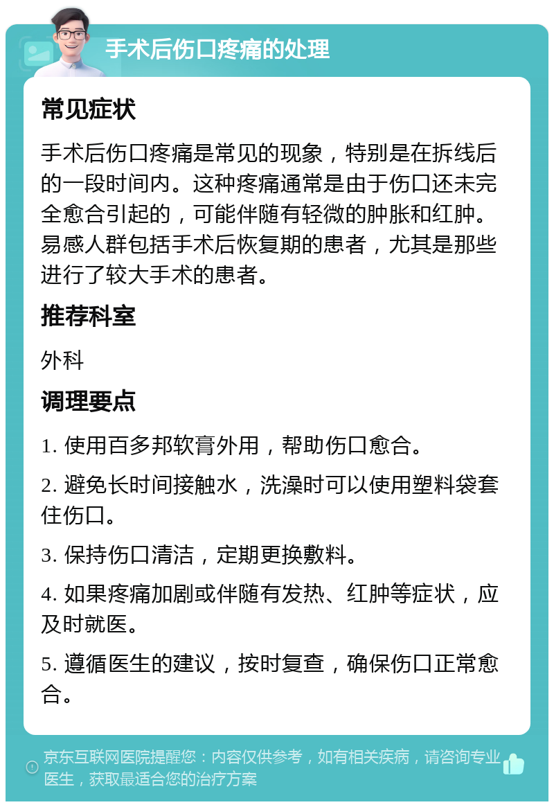 手术后伤口疼痛的处理 常见症状 手术后伤口疼痛是常见的现象，特别是在拆线后的一段时间内。这种疼痛通常是由于伤口还未完全愈合引起的，可能伴随有轻微的肿胀和红肿。易感人群包括手术后恢复期的患者，尤其是那些进行了较大手术的患者。 推荐科室 外科 调理要点 1. 使用百多邦软膏外用，帮助伤口愈合。 2. 避免长时间接触水，洗澡时可以使用塑料袋套住伤口。 3. 保持伤口清洁，定期更换敷料。 4. 如果疼痛加剧或伴随有发热、红肿等症状，应及时就医。 5. 遵循医生的建议，按时复查，确保伤口正常愈合。