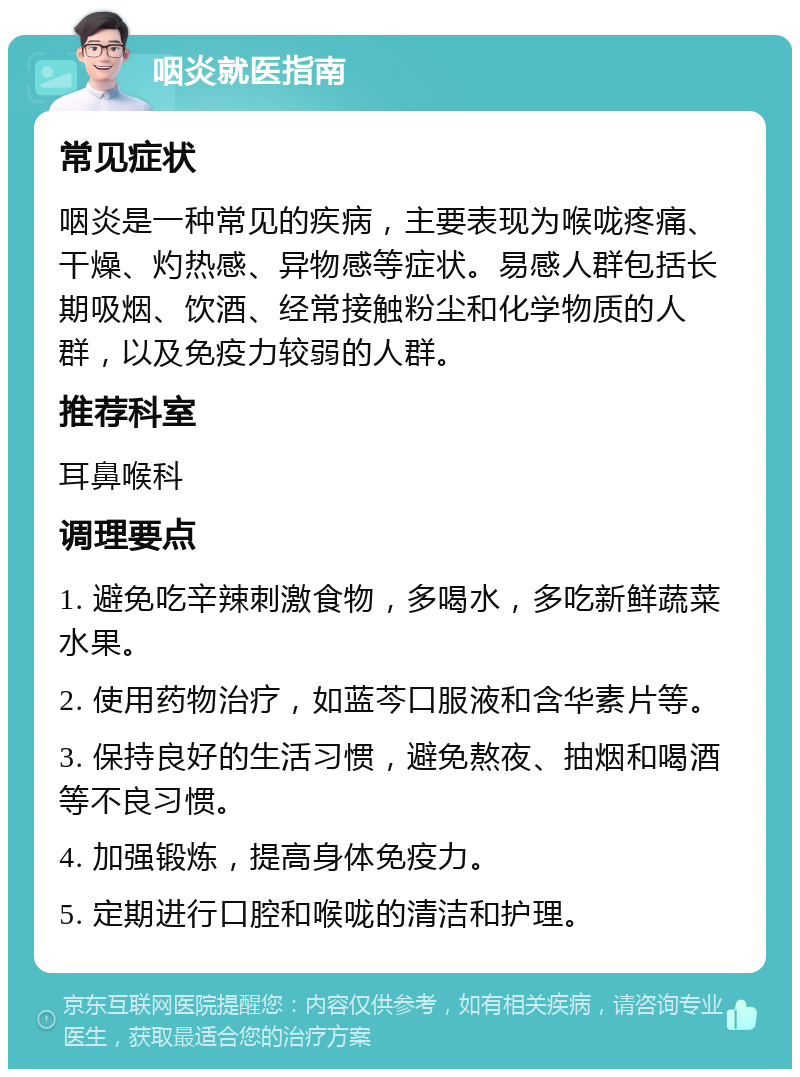 咽炎就医指南 常见症状 咽炎是一种常见的疾病，主要表现为喉咙疼痛、干燥、灼热感、异物感等症状。易感人群包括长期吸烟、饮酒、经常接触粉尘和化学物质的人群，以及免疫力较弱的人群。 推荐科室 耳鼻喉科 调理要点 1. 避免吃辛辣刺激食物，多喝水，多吃新鲜蔬菜水果。 2. 使用药物治疗，如蓝芩口服液和含华素片等。 3. 保持良好的生活习惯，避免熬夜、抽烟和喝酒等不良习惯。 4. 加强锻炼，提高身体免疫力。 5. 定期进行口腔和喉咙的清洁和护理。