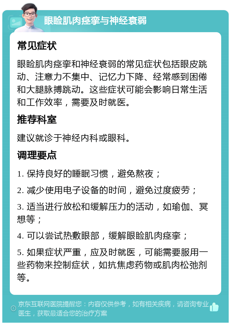 眼睑肌肉痉挛与神经衰弱 常见症状 眼睑肌肉痉挛和神经衰弱的常见症状包括眼皮跳动、注意力不集中、记忆力下降、经常感到困倦和大腿脉搏跳动。这些症状可能会影响日常生活和工作效率，需要及时就医。 推荐科室 建议就诊于神经内科或眼科。 调理要点 1. 保持良好的睡眠习惯，避免熬夜； 2. 减少使用电子设备的时间，避免过度疲劳； 3. 适当进行放松和缓解压力的活动，如瑜伽、冥想等； 4. 可以尝试热敷眼部，缓解眼睑肌肉痉挛； 5. 如果症状严重，应及时就医，可能需要服用一些药物来控制症状，如抗焦虑药物或肌肉松弛剂等。