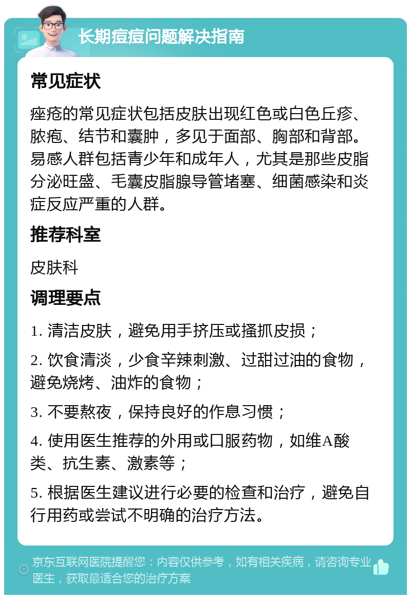 长期痘痘问题解决指南 常见症状 痤疮的常见症状包括皮肤出现红色或白色丘疹、脓疱、结节和囊肿，多见于面部、胸部和背部。易感人群包括青少年和成年人，尤其是那些皮脂分泌旺盛、毛囊皮脂腺导管堵塞、细菌感染和炎症反应严重的人群。 推荐科室 皮肤科 调理要点 1. 清洁皮肤，避免用手挤压或搔抓皮损； 2. 饮食清淡，少食辛辣刺激、过甜过油的食物，避免烧烤、油炸的食物； 3. 不要熬夜，保持良好的作息习惯； 4. 使用医生推荐的外用或口服药物，如维A酸类、抗生素、激素等； 5. 根据医生建议进行必要的检查和治疗，避免自行用药或尝试不明确的治疗方法。