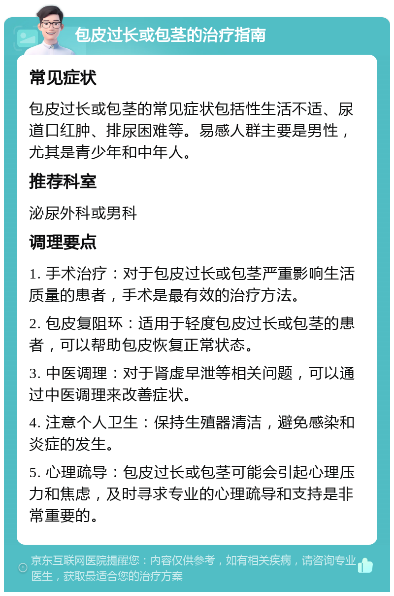 包皮过长或包茎的治疗指南 常见症状 包皮过长或包茎的常见症状包括性生活不适、尿道口红肿、排尿困难等。易感人群主要是男性，尤其是青少年和中年人。 推荐科室 泌尿外科或男科 调理要点 1. 手术治疗：对于包皮过长或包茎严重影响生活质量的患者，手术是最有效的治疗方法。 2. 包皮复阻环：适用于轻度包皮过长或包茎的患者，可以帮助包皮恢复正常状态。 3. 中医调理：对于肾虚早泄等相关问题，可以通过中医调理来改善症状。 4. 注意个人卫生：保持生殖器清洁，避免感染和炎症的发生。 5. 心理疏导：包皮过长或包茎可能会引起心理压力和焦虑，及时寻求专业的心理疏导和支持是非常重要的。