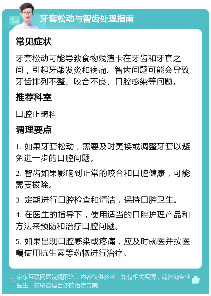 牙套松动与智齿处理指南 常见症状 牙套松动可能导致食物残渣卡在牙齿和牙套之间，引起牙龈发炎和疼痛。智齿问题可能会导致牙齿排列不整、咬合不良、口腔感染等问题。 推荐科室 口腔正畸科 调理要点 1. 如果牙套松动，需要及时更换或调整牙套以避免进一步的口腔问题。 2. 智齿如果影响到正常的咬合和口腔健康，可能需要拔除。 3. 定期进行口腔检查和清洁，保持口腔卫生。 4. 在医生的指导下，使用适当的口腔护理产品和方法来预防和治疗口腔问题。 5. 如果出现口腔感染或疼痛，应及时就医并按医嘱使用抗生素等药物进行治疗。