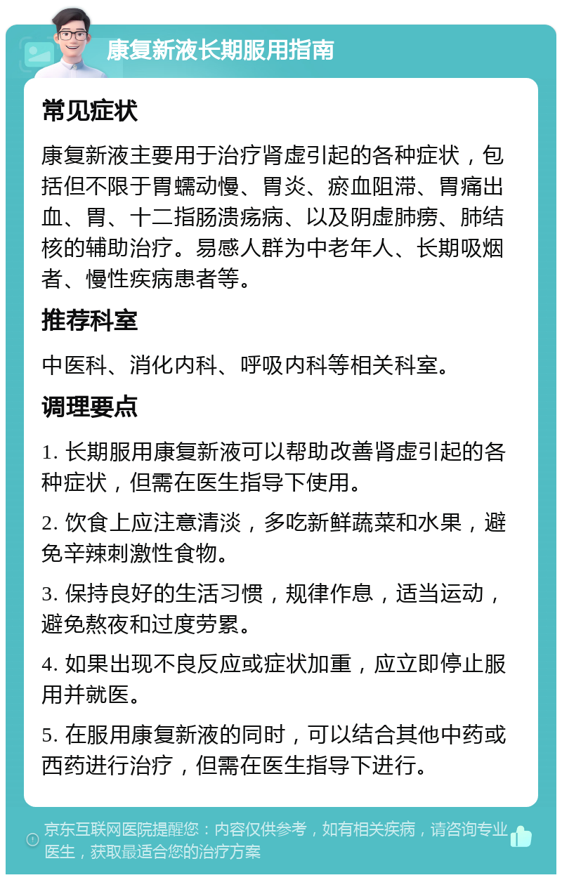 康复新液长期服用指南 常见症状 康复新液主要用于治疗肾虚引起的各种症状，包括但不限于胃蠕动慢、胃炎、瘀血阻滞、胃痛出血、胃、十二指肠溃疡病、以及阴虚肺痨、肺结核的辅助治疗。易感人群为中老年人、长期吸烟者、慢性疾病患者等。 推荐科室 中医科、消化内科、呼吸内科等相关科室。 调理要点 1. 长期服用康复新液可以帮助改善肾虚引起的各种症状，但需在医生指导下使用。 2. 饮食上应注意清淡，多吃新鲜蔬菜和水果，避免辛辣刺激性食物。 3. 保持良好的生活习惯，规律作息，适当运动，避免熬夜和过度劳累。 4. 如果出现不良反应或症状加重，应立即停止服用并就医。 5. 在服用康复新液的同时，可以结合其他中药或西药进行治疗，但需在医生指导下进行。