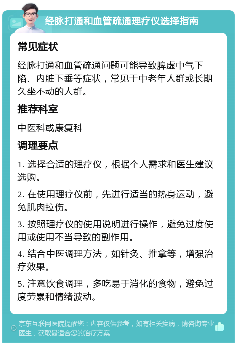 经脉打通和血管疏通理疗仪选择指南 常见症状 经脉打通和血管疏通问题可能导致脾虚中气下陷、内脏下垂等症状，常见于中老年人群或长期久坐不动的人群。 推荐科室 中医科或康复科 调理要点 1. 选择合适的理疗仪，根据个人需求和医生建议选购。 2. 在使用理疗仪前，先进行适当的热身运动，避免肌肉拉伤。 3. 按照理疗仪的使用说明进行操作，避免过度使用或使用不当导致的副作用。 4. 结合中医调理方法，如针灸、推拿等，增强治疗效果。 5. 注意饮食调理，多吃易于消化的食物，避免过度劳累和情绪波动。