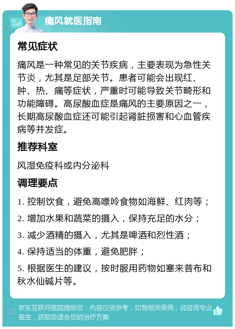 痛风就医指南 常见症状 痛风是一种常见的关节疾病，主要表现为急性关节炎，尤其是足部关节。患者可能会出现红、肿、热、痛等症状，严重时可能导致关节畸形和功能障碍。高尿酸血症是痛风的主要原因之一，长期高尿酸血症还可能引起肾脏损害和心血管疾病等并发症。 推荐科室 风湿免疫科或内分泌科 调理要点 1. 控制饮食，避免高嘌呤食物如海鲜、红肉等； 2. 增加水果和蔬菜的摄入，保持充足的水分； 3. 减少酒精的摄入，尤其是啤酒和烈性酒； 4. 保持适当的体重，避免肥胖； 5. 根据医生的建议，按时服用药物如塞来昔布和秋水仙碱片等。