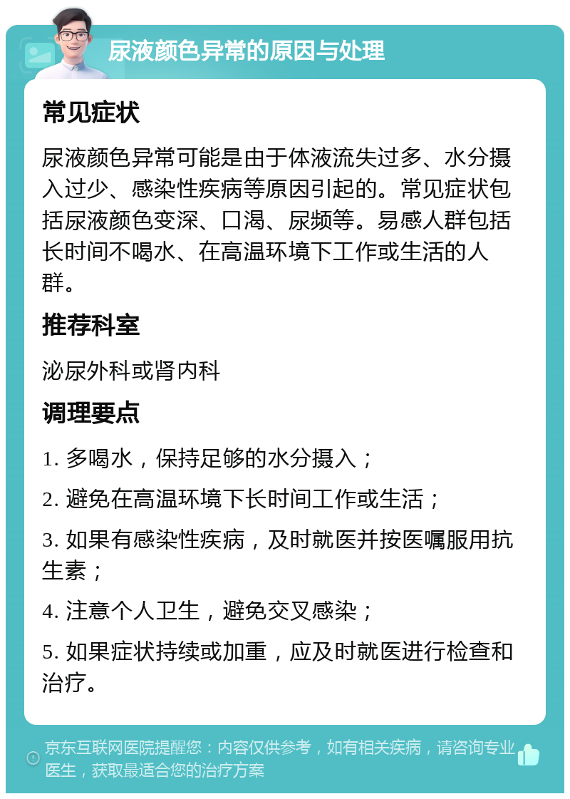 尿液颜色异常的原因与处理 常见症状 尿液颜色异常可能是由于体液流失过多、水分摄入过少、感染性疾病等原因引起的。常见症状包括尿液颜色变深、口渴、尿频等。易感人群包括长时间不喝水、在高温环境下工作或生活的人群。 推荐科室 泌尿外科或肾内科 调理要点 1. 多喝水，保持足够的水分摄入； 2. 避免在高温环境下长时间工作或生活； 3. 如果有感染性疾病，及时就医并按医嘱服用抗生素； 4. 注意个人卫生，避免交叉感染； 5. 如果症状持续或加重，应及时就医进行检查和治疗。