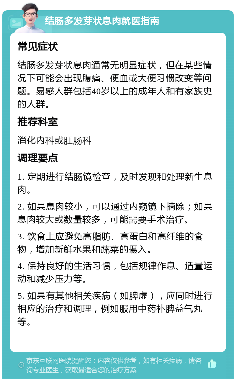 结肠多发芽状息肉就医指南 常见症状 结肠多发芽状息肉通常无明显症状，但在某些情况下可能会出现腹痛、便血或大便习惯改变等问题。易感人群包括40岁以上的成年人和有家族史的人群。 推荐科室 消化内科或肛肠科 调理要点 1. 定期进行结肠镜检查，及时发现和处理新生息肉。 2. 如果息肉较小，可以通过内窥镜下摘除；如果息肉较大或数量较多，可能需要手术治疗。 3. 饮食上应避免高脂肪、高蛋白和高纤维的食物，增加新鲜水果和蔬菜的摄入。 4. 保持良好的生活习惯，包括规律作息、适量运动和减少压力等。 5. 如果有其他相关疾病（如脾虚），应同时进行相应的治疗和调理，例如服用中药补脾益气丸等。