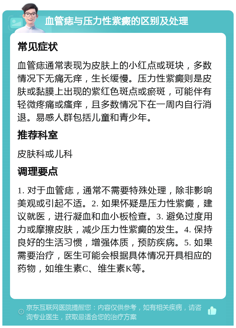 血管痣与压力性紫癜的区别及处理 常见症状 血管痣通常表现为皮肤上的小红点或斑块，多数情况下无痛无痒，生长缓慢。压力性紫癜则是皮肤或黏膜上出现的紫红色斑点或瘀斑，可能伴有轻微疼痛或瘙痒，且多数情况下在一周内自行消退。易感人群包括儿童和青少年。 推荐科室 皮肤科或儿科 调理要点 1. 对于血管痣，通常不需要特殊处理，除非影响美观或引起不适。2. 如果怀疑是压力性紫癜，建议就医，进行凝血和血小板检查。3. 避免过度用力或摩擦皮肤，减少压力性紫癜的发生。4. 保持良好的生活习惯，增强体质，预防疾病。5. 如果需要治疗，医生可能会根据具体情况开具相应的药物，如维生素C、维生素K等。